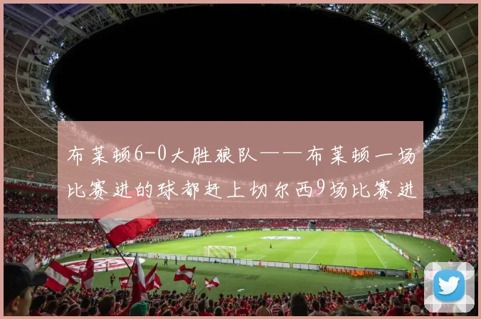布莱顿6-0大胜狼队——布莱顿一场比赛进的球都赶上切尔西9场比赛进球多了 - 安博体育登录
