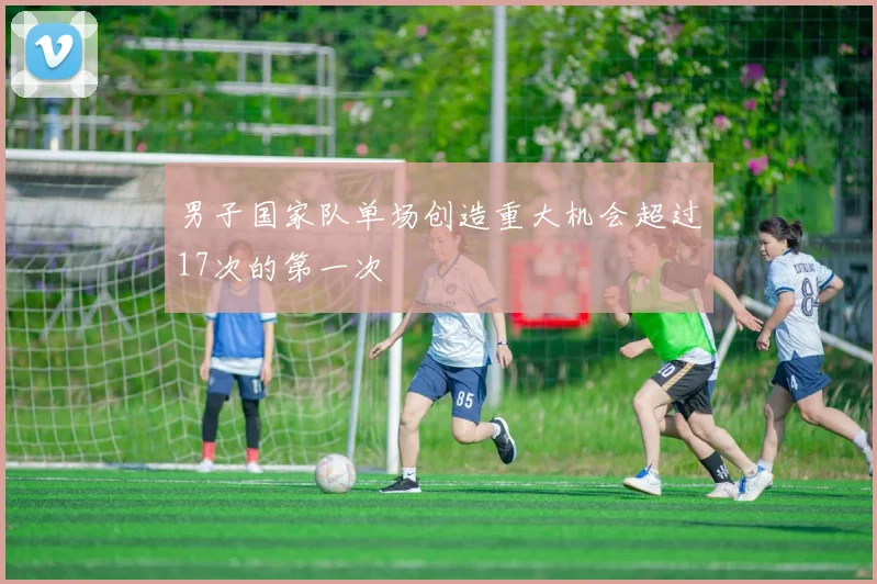 男子国家队单场创造重大机会超过17次的第一次 - 安博体育登录