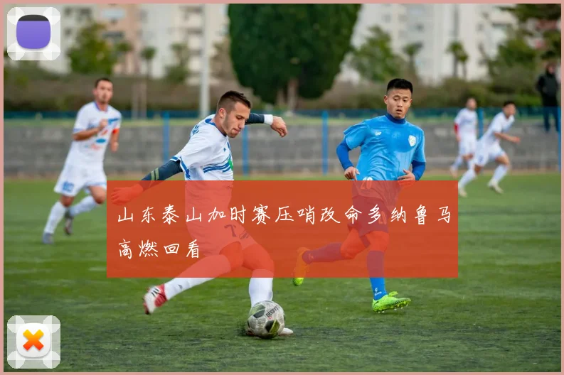 山东泰山加时赛压哨改命多纳鲁马高燃回看