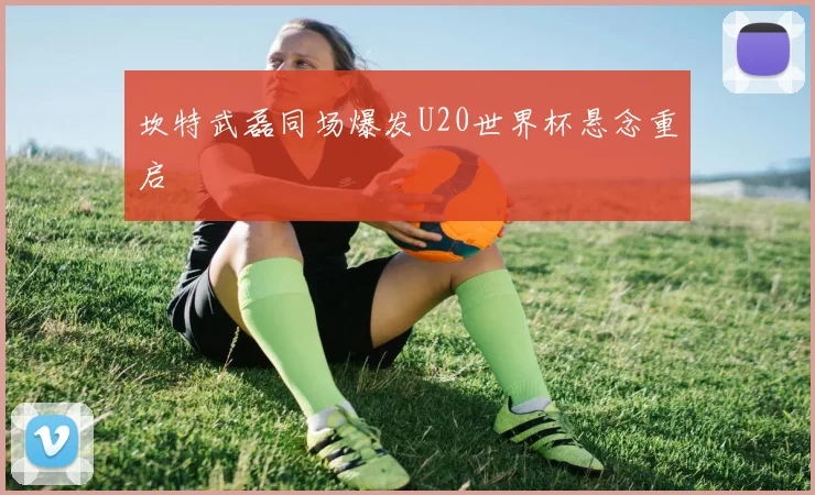 坎特武磊同场爆发U20世界杯悬念重启