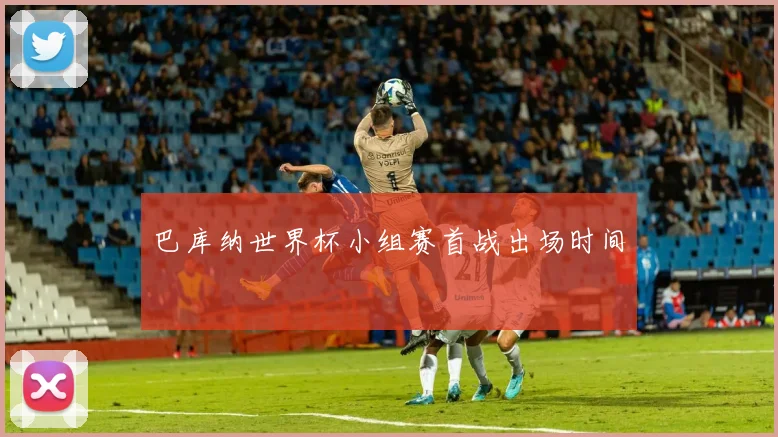 巴库纳世界杯小组赛首战出场时间
