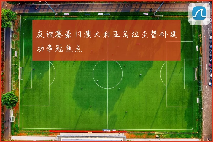 友谊赛豪门澳大利亚乌拉圭替补建功争冠焦点