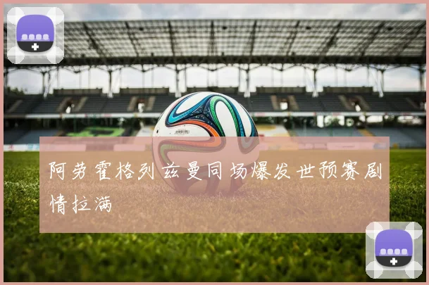 阿劳霍格列兹曼同场爆发世预赛剧情拉满