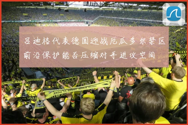 吕迪格代表德国迎战厄瓜多尔禁区前沿保护能否压缩对手进攻空间