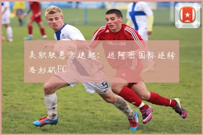 美职联悬念迭起：迈阿密国际逆转洛杉矶FC