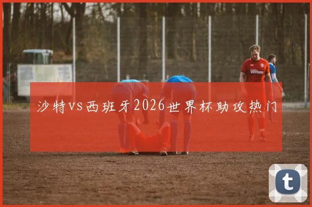 沙特vs西班牙2026世界杯助攻热门