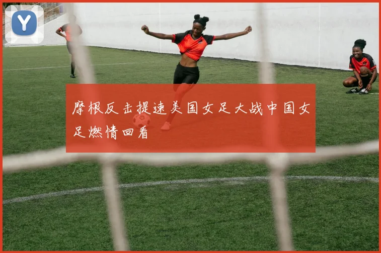 摩根反击提速美国女足大战中国女足燃情回看