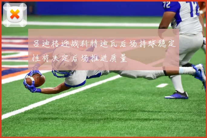 吕迪格迎战科特迪瓦后场持球稳定性将决定后场推进质量