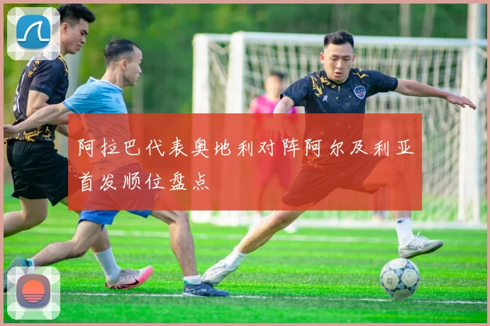 阿拉巴代表奥地利对阵阿尔及利亚首发顺位盘点