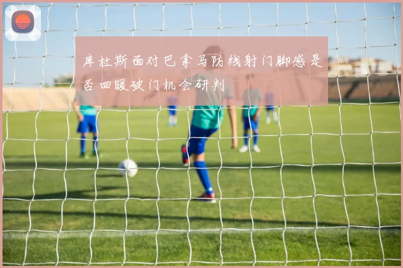 库杜斯面对巴拿马防线射门脚感是否回暖破门机会研判