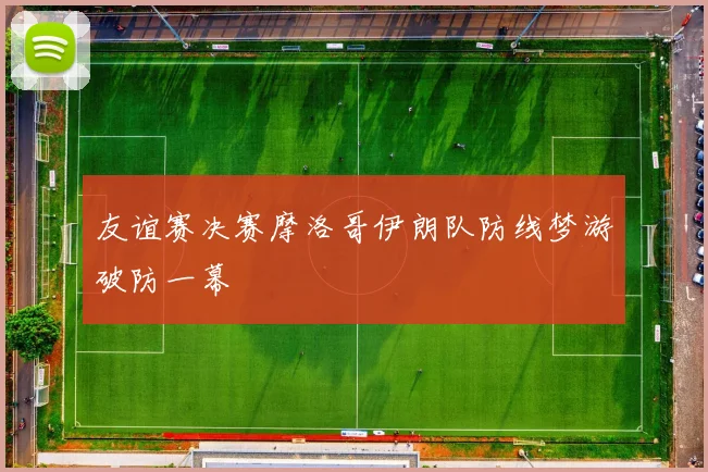 友谊赛决赛摩洛哥伊朗队防线梦游破防一幕