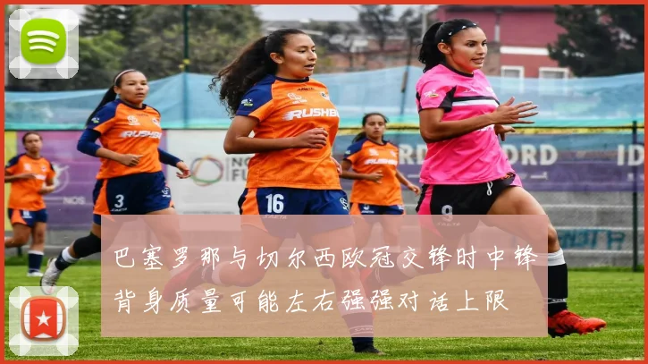 巴塞罗那与切尔西欧冠交锋时中锋背身质量可能左右强强对话上限