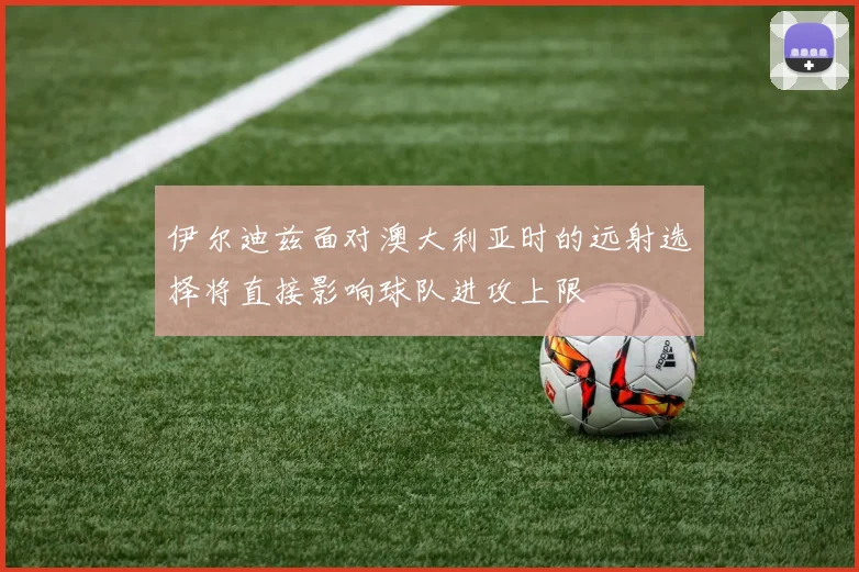 伊尔迪兹面对澳大利亚时的远射选择将直接影响球队进攻上限