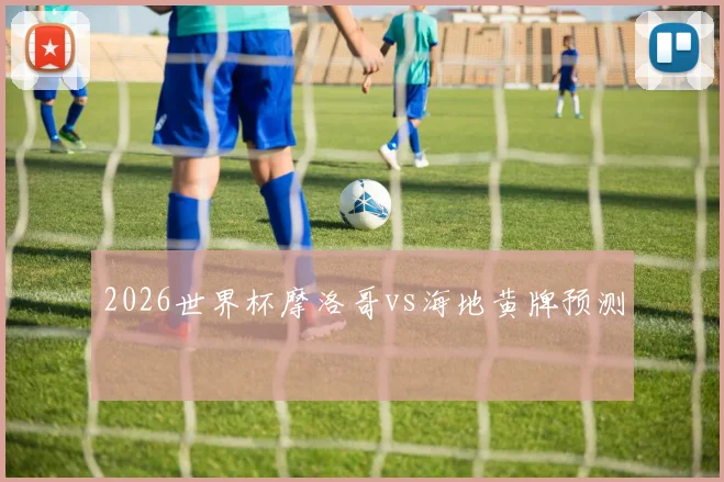 2026世界杯摩洛哥vs海地黄牌预测