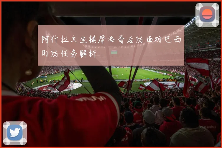 阿什拉夫坐镇摩洛哥后防面对巴西盯防任务解析