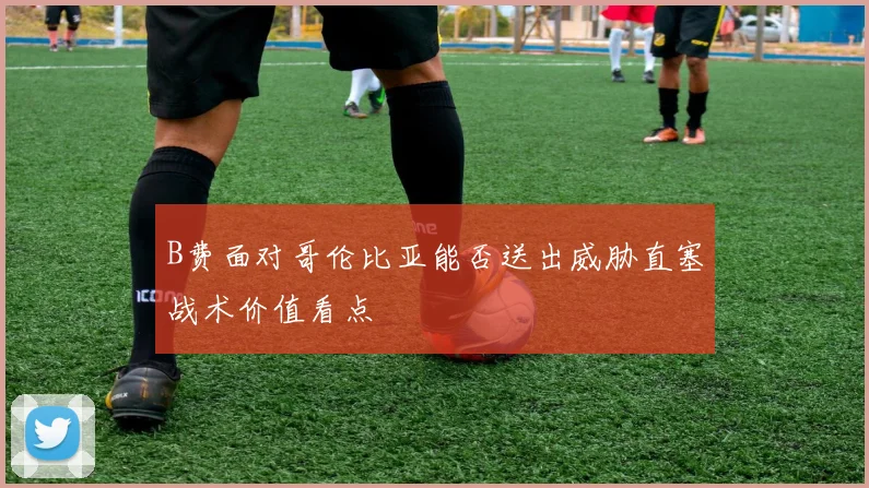 B费面对哥伦比亚能否送出威胁直塞战术价值看点