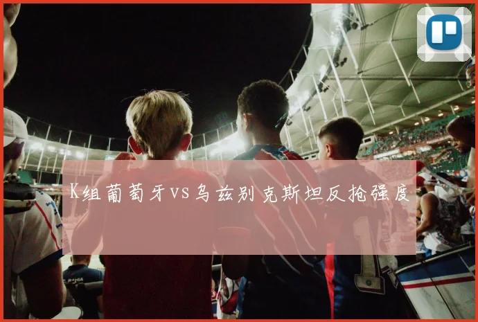 K组葡萄牙vs乌兹别克斯坦反抢强度