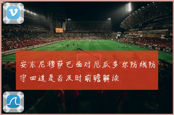 安东尼穆萨巴面对厄瓜多尔防线防守回追是否及时前瞻解读