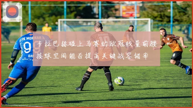 卡拉巴赫碰上马赛的欧冠较量前腰接球空间能否提高关键战容错率