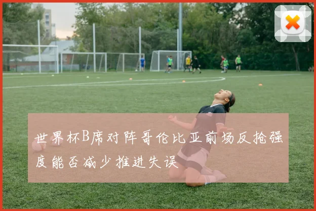 世界杯B席对阵哥伦比亚前场反抢强度能否减少推进失误