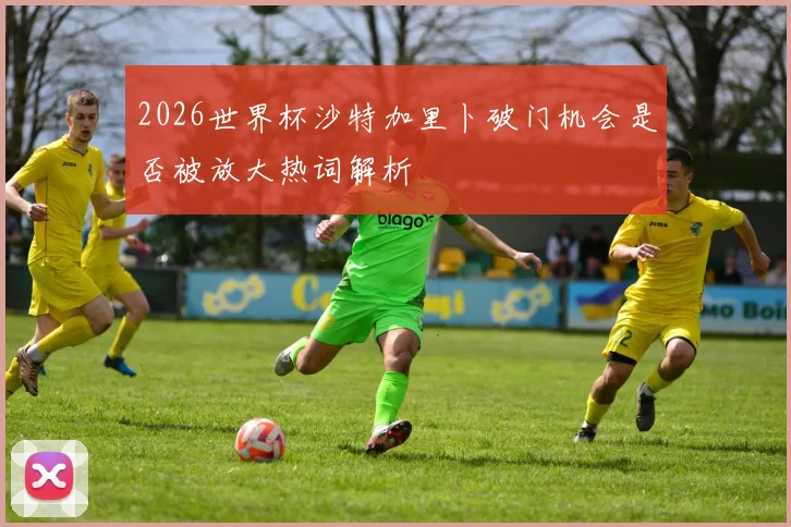 2026世界杯沙特加里卜破门机会是否被放大热词解析