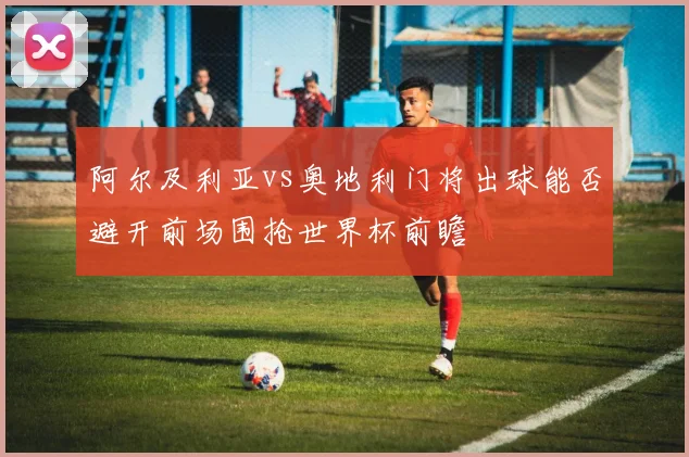 阿尔及利亚vs奥地利门将出球能否避开前场围抢世界杯前瞻