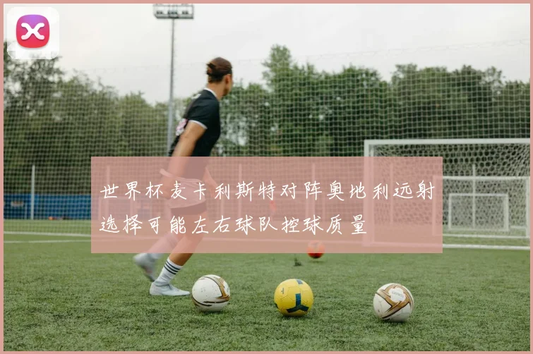 世界杯麦卡利斯特对阵奥地利远射选择可能左右球队控球质量