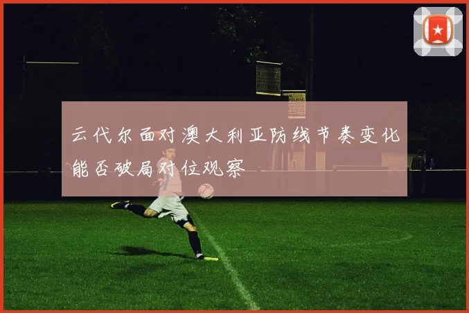 云代尔面对澳大利亚防线节奏变化能否破局对位观察