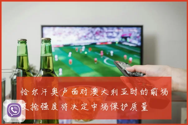 恰尔汗奥卢面对澳大利亚时的前场反抢强度将决定中场保护质量