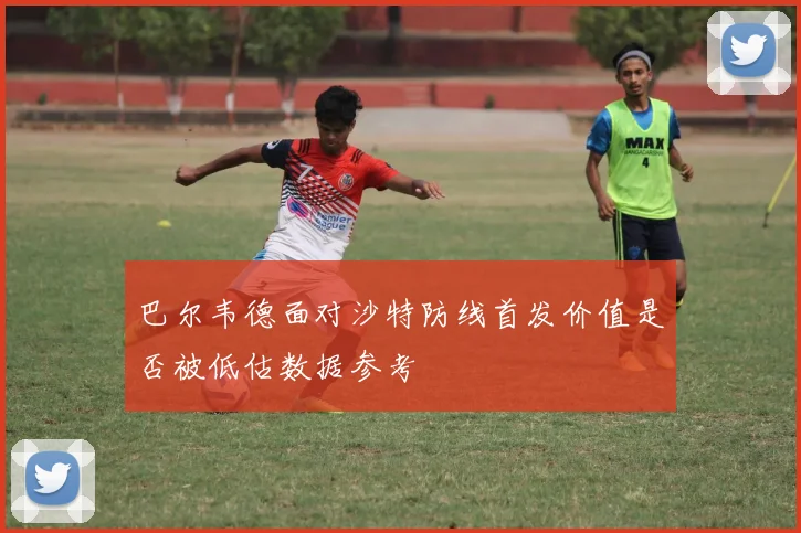 巴尔韦德面对沙特防线首发价值是否被低估数据参考