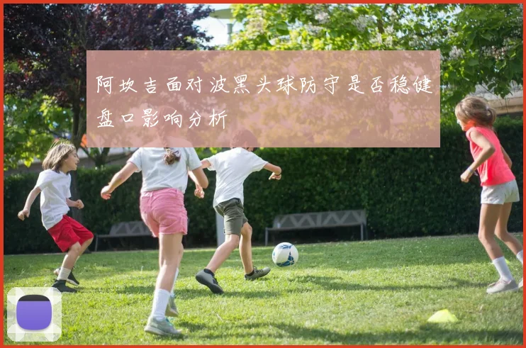 阿坎吉面对波黑头球防守是否稳健盘口影响分析
