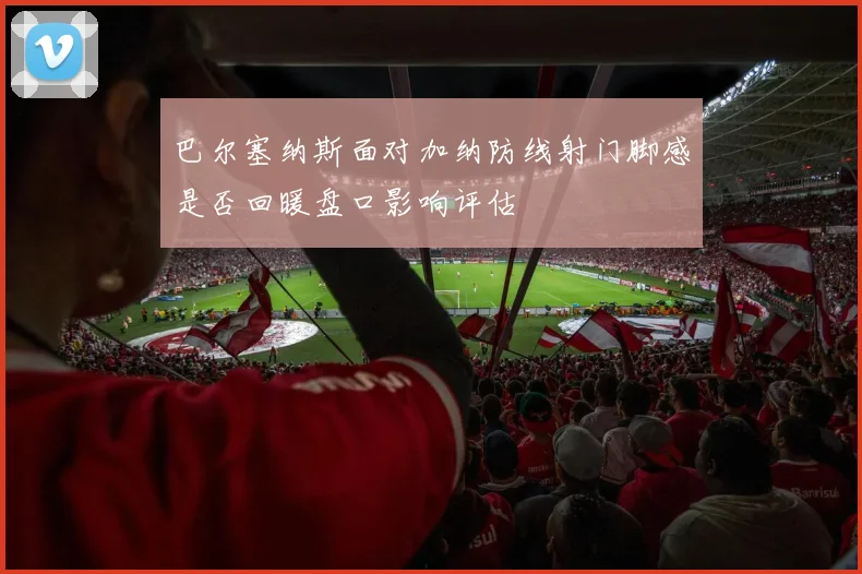 巴尔塞纳斯面对加纳防线射门脚感是否回暖盘口影响评估