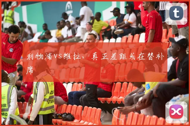 利物浦vs维拉，真正差距或在替补席