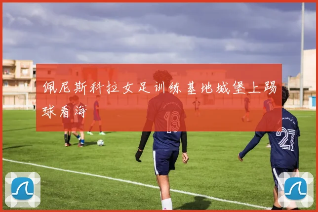 佩尼斯科拉女足训练基地城堡上踢球看海