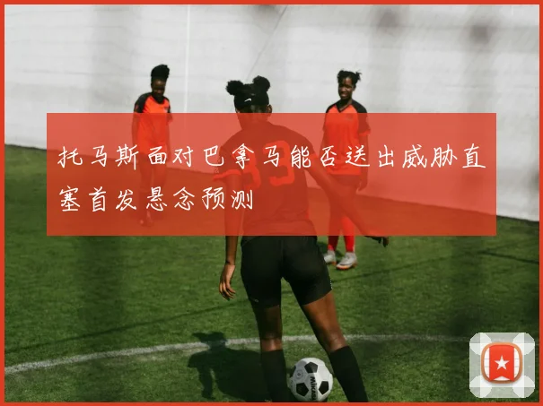 托马斯面对巴拿马能否送出威胁直塞首发悬念预测