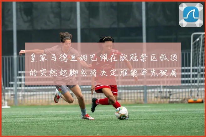 皇家马德里姆巴佩在欧冠禁区弧顶的突然起脚或将决定谁能率先破局