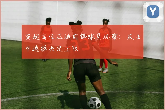 英超高位压迫前锋球员观察：反击中选择决定上限