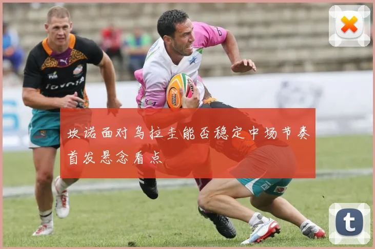 坎诺面对乌拉圭能否稳定中场节奏首发悬念看点